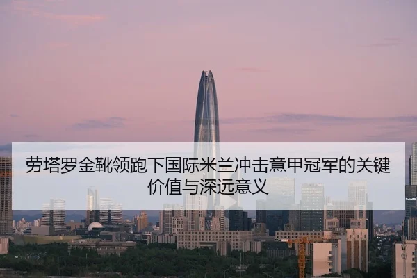 劳塔罗金靴领跑下国际米兰冲击意甲冠军的关键价值与深远意义