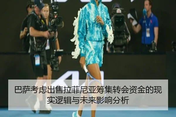 巴萨考虑出售拉菲尼亚筹集转会资金的现实逻辑与未来影响分析
